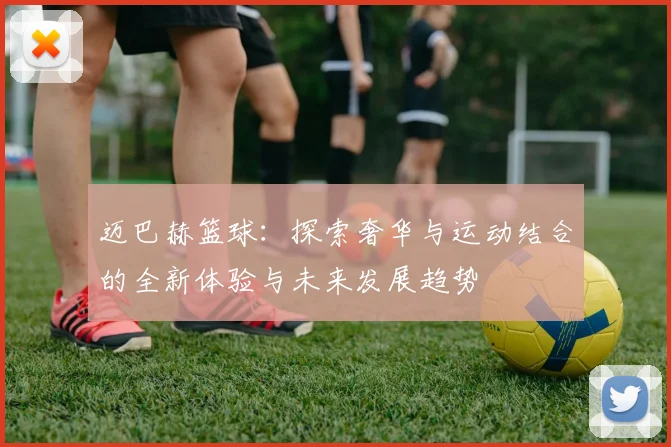 迈巴赫篮球：探索奢华与运动结合的全新体验与未来发展趋势