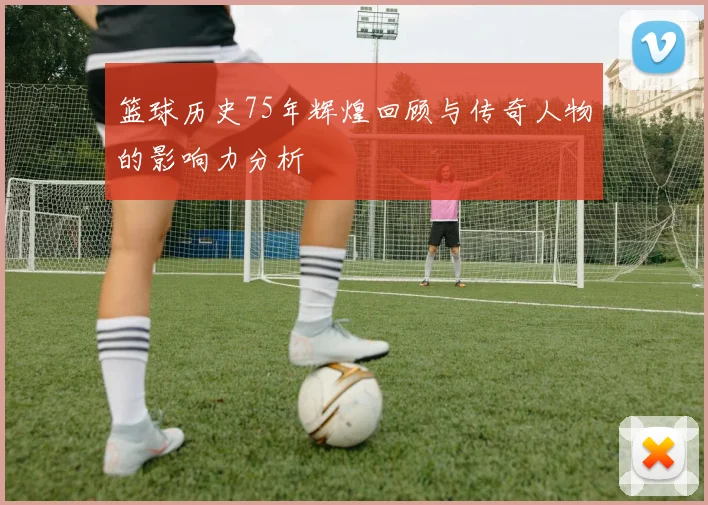 篮球历史75年辉煌回顾与传奇人物的影响力分析