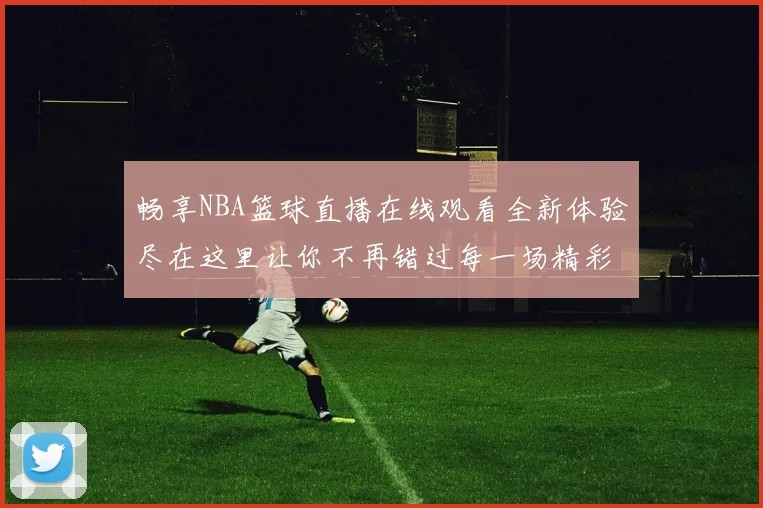 畅享NBA篮球直播在线观看全新体验尽在这里让你不再错过每一场精彩比赛
