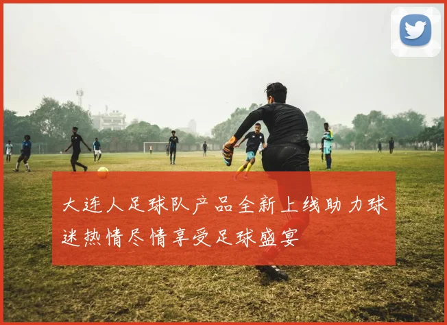大连人足球队产品全新上线助力球迷热情尽情享受足球盛宴