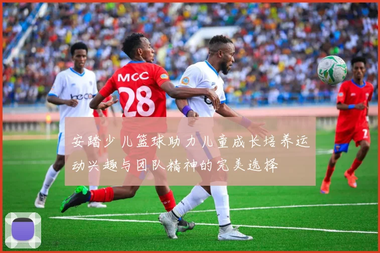 安踏少儿篮球助力儿童成长培养运动兴趣与团队精神的完美选择