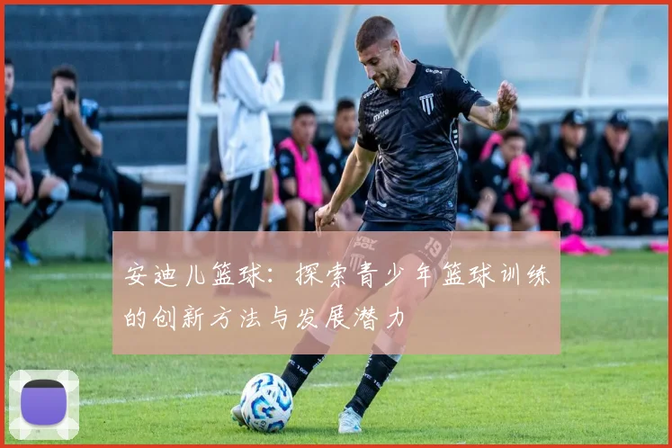 安迪儿篮球：探索青少年篮球训练的创新方法与发展潜力