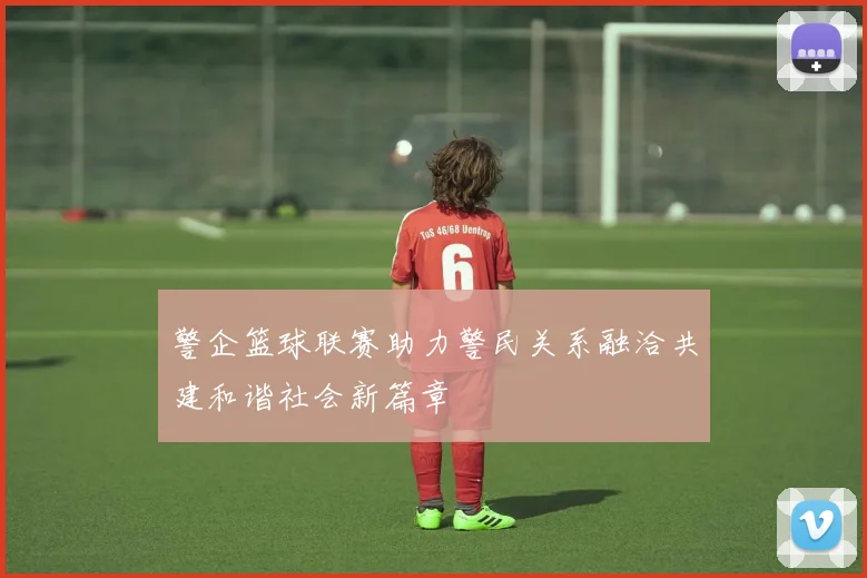 警企篮球联赛助力警民关系融洽共建和谐社会新篇章