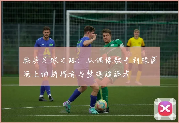 韩庚足球之路：从偶像歌手到绿茵场上的拼搏者与梦想追逐者