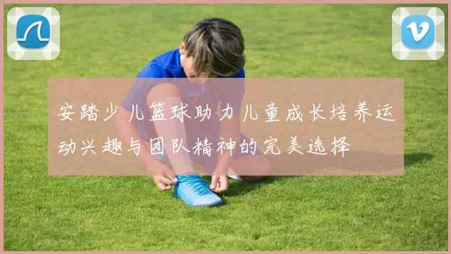 安踏少儿篮球助力儿童成长培养运动兴趣与团队精神的完美选择