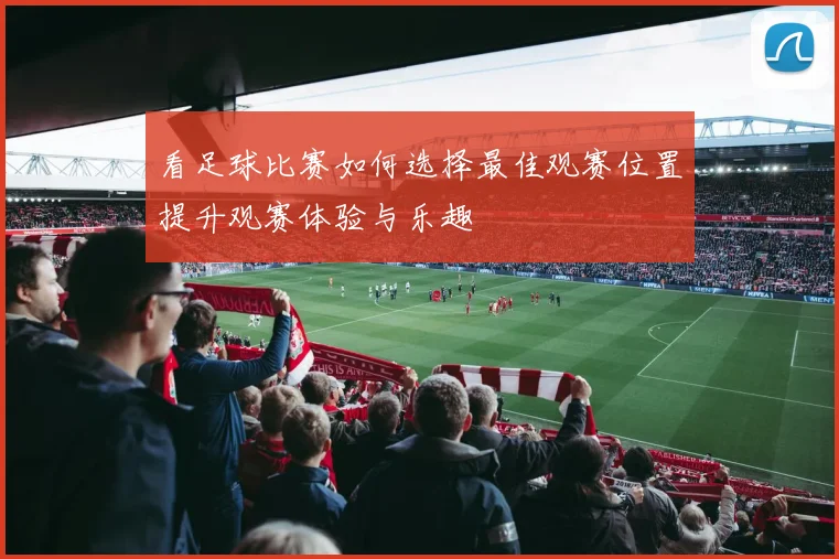 看足球比赛如何选择最佳观赛位置提升观赛体验与乐趣