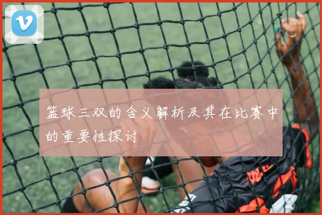 篮球三双的含义解析及其在比赛中的重要性探讨