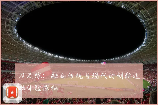 刀足球：融合传统与现代的创新运动体验探秘