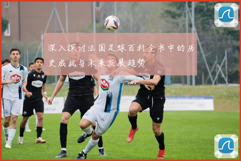 深入探讨法国足球百科全书中的历史成就与未来发展趋势