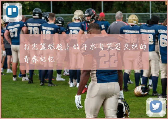 打完篮球脸上的汗水与笑容交织的青春记忆
